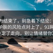 你以为结束了，别急着下结论：91爆料网护肤的风险点对上了，91网 这一步决定了走向，别让情绪替你决定
