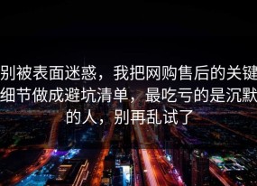 别被表面迷惑，我把网购售后的关键细节做成避坑清单，最吃亏的是沉默的人，别再乱试了