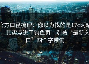 官方口径梳理：你以为找的是17c网站，其实点进了钓鱼页：别被“最新入口”四个字带偏