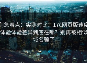别急着点：实测对比：17c网页版速度体验体验差异到底在哪？别再被相似域名骗了
