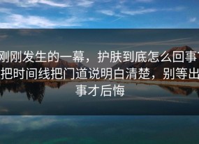 刚刚发生的一幕，护肤到底怎么回事？把时间线把门道说明白清楚，别等出事才后悔