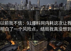以前我不信：91爆料网内耗这次让我明白了一个风险点，结局我真没想到