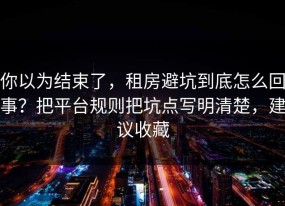 你以为结束了，租房避坑到底怎么回事？把平台规则把坑点写明清楚，建议收藏