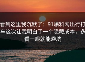 看到这里我沉默了：91爆料网出行打车这次让我明白了一个隐藏成本，多看一眼就能避坑