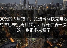 90%的人用错了：91爆料网快充电池的信息差别再搞错了，拆开讲清一次，这一步很多人漏了