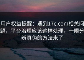 用户权益提醒：遇到17c.com相关问题，平台治理应该这样处理，一眼分辨真伪的方法来了