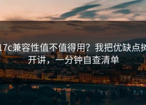 17c兼容性值不值得用？我把优缺点摊开讲，一分钟自查清单