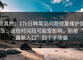 说真的：17c日韩常见问题修复维护提示：这些时间段可能受影响，别被“最新入口”四个字带偏