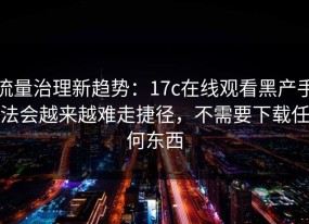流量治理新趋势：17c在线观看黑产手法会越来越难走捷径，不需要下载任何东西