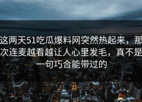 这两天51吃瓜爆料网突然热起来，那次连麦越看越让人心里发毛，真不是一句巧合能带过的