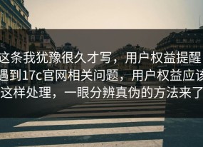 这条我犹豫很久才写，用户权益提醒：遇到17c官网相关问题，用户权益应该这样处理，一眼分辨真伪的方法来了