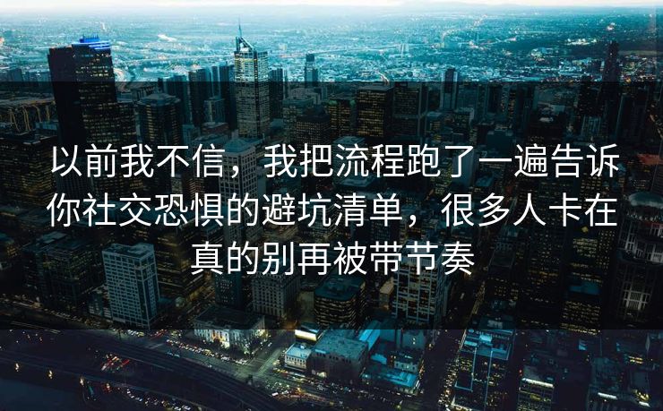 以前我不信，我把流程跑了一遍告诉你社交恐惧的避坑清单，很多人卡在真的别再被带节奏