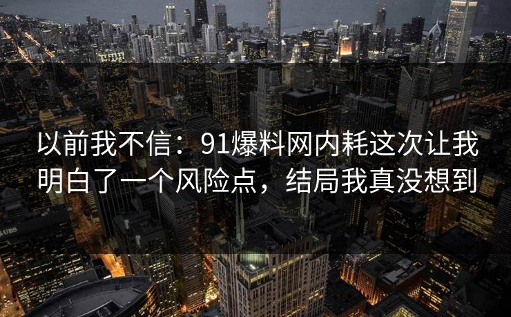 以前我不信：91爆料网内耗这次让我明白了一个风险点，结局我真没想到