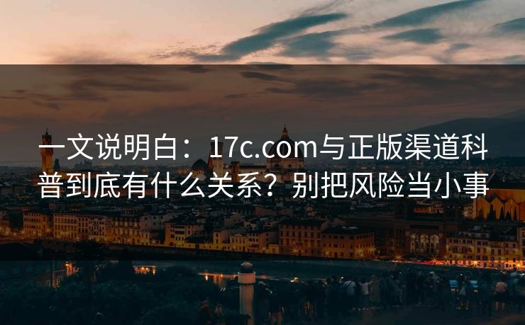 一文说明白：17c.com与正版渠道科普到底有什么关系？别把风险当小事