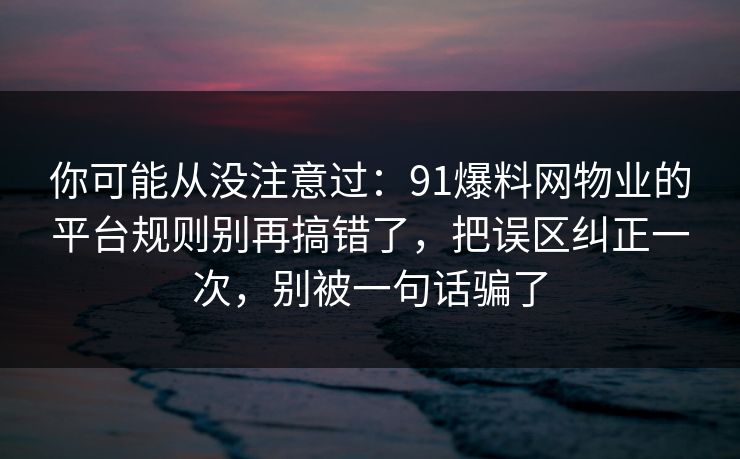 你可能从没注意过：91爆料网物业的平台规则别再搞错了，把误区纠正一次，别被一句话骗了