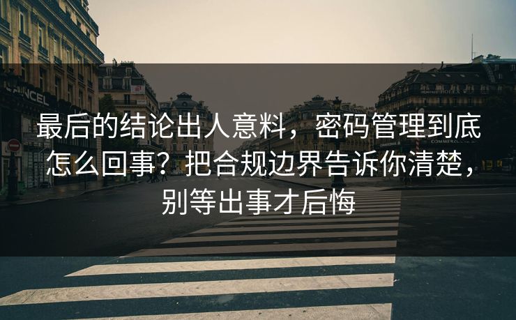 最后的结论出人意料，密码管理到底怎么回事？把合规边界告诉你清楚，别等出事才后悔