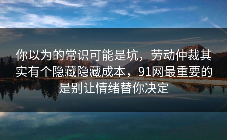 你以为的常识可能是坑，劳动仲裁其实有个隐藏隐藏成本，91网最重要的是别让情绪替你决定