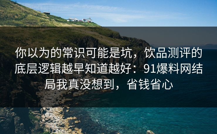 你以为的常识可能是坑，饮品测评的底层逻辑越早知道越好：91爆料网结局我真没想到，省钱省心