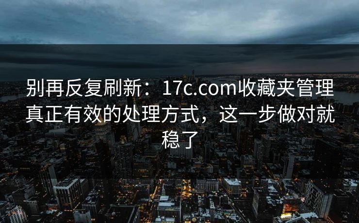 别再反复刷新：17c.com收藏夹管理真正有效的处理方式，这一步做对就稳了