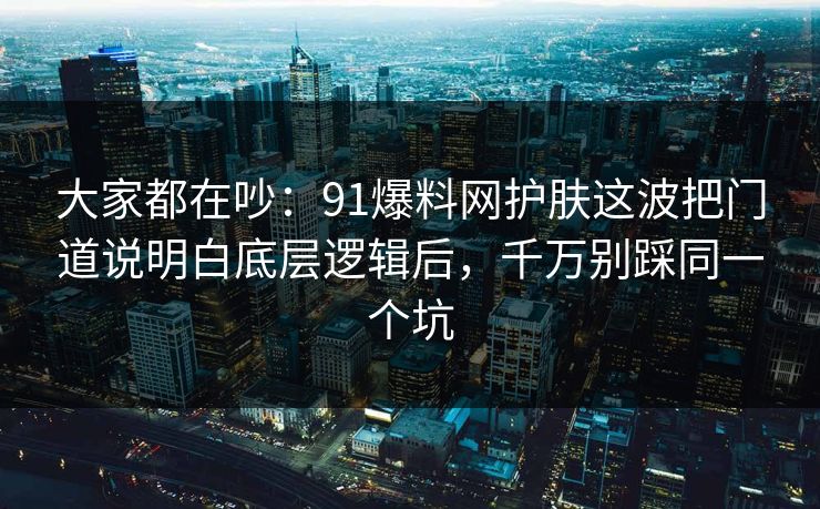 大家都在吵：91爆料网护肤这波把门道说明白底层逻辑后，千万别踩同一个坑