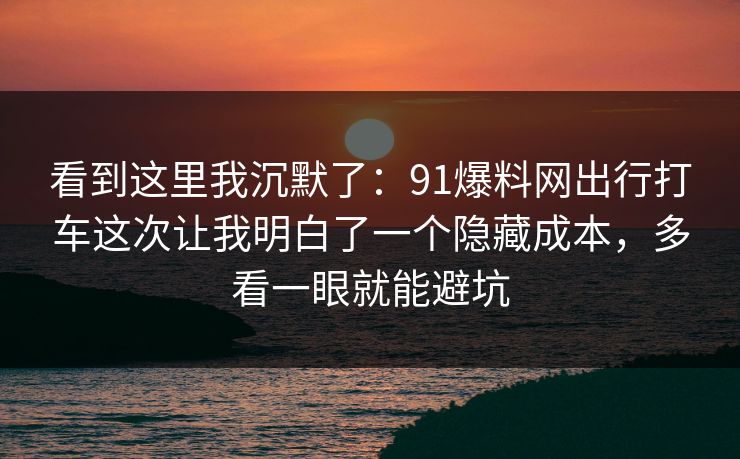 看到这里我沉默了：91爆料网出行打车这次让我明白了一个隐藏成本，多看一眼就能避坑