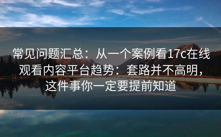 常见问题汇总：从一个案例看17c在线观看内容平台趋势：套路并不高明，这件事你一定要提前知道