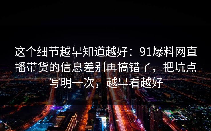 这个细节越早知道越好：91爆料网直播带货的信息差别再搞错了，把坑点写明一次，越早看越好