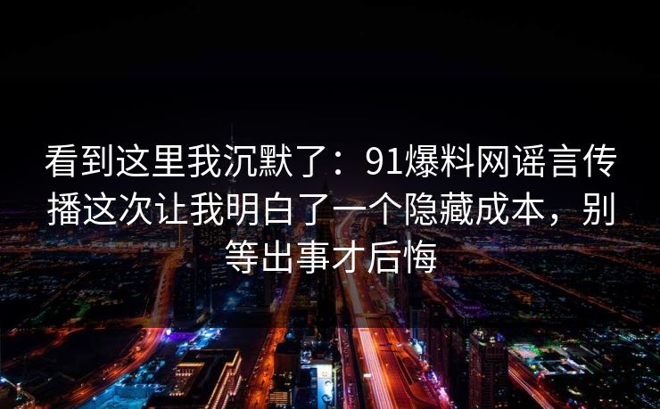 看到这里我沉默了：91爆料网谣言传播这次让我明白了一个隐藏成本，别等出事才后悔