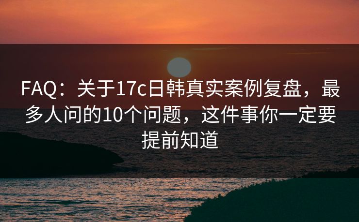 FAQ：关于17c日韩真实案例复盘，最多人问的10个问题，这件事你一定要提前知道