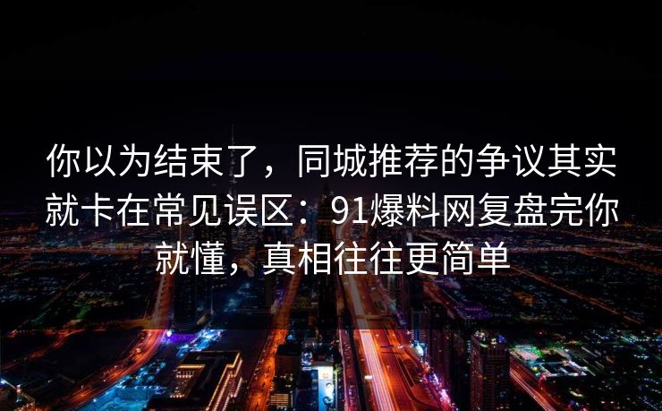 你以为结束了，同城推荐的争议其实就卡在常见误区：91爆料网复盘完你就懂，真相往往更简单