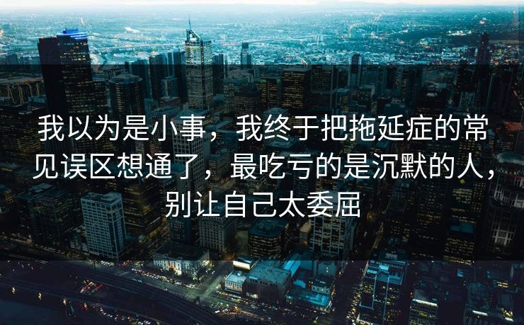 我以为是小事，我终于把拖延症的常见误区想通了，最吃亏的是沉默的人，别让自己太委屈