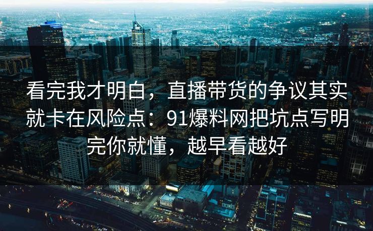 看完我才明白，直播带货的争议其实就卡在风险点：91爆料网把坑点写明完你就懂，越早看越好