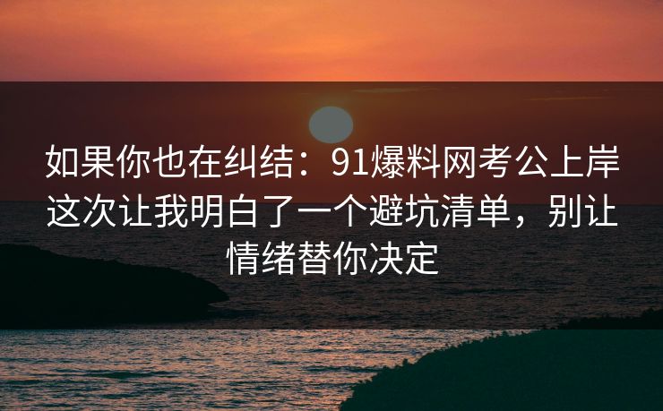 如果你也在纠结：91爆料网考公上岸这次让我明白了一个避坑清单，别让情绪替你决定