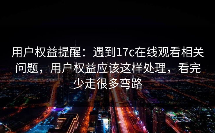 用户权益提醒：遇到17c在线观看相关问题，用户权益应该这样处理，看完少走很多弯路