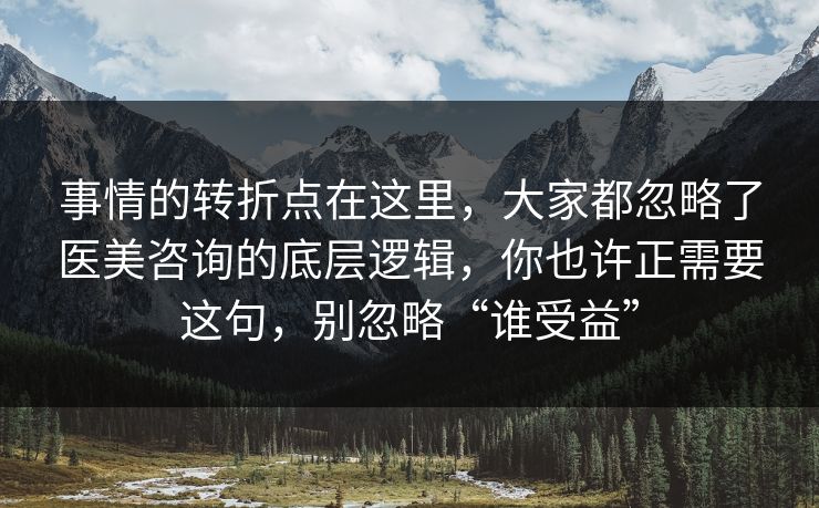 事情的转折点在这里，大家都忽略了医美咨询的底层逻辑，你也许正需要这句，别忽略“谁受益”