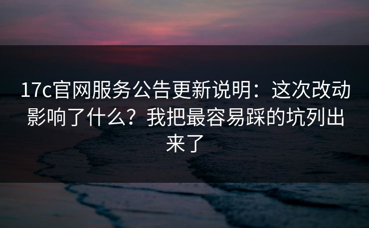 17c官网服务公告更新说明：这次改动影响了什么？我把最容易踩的坑列出来了