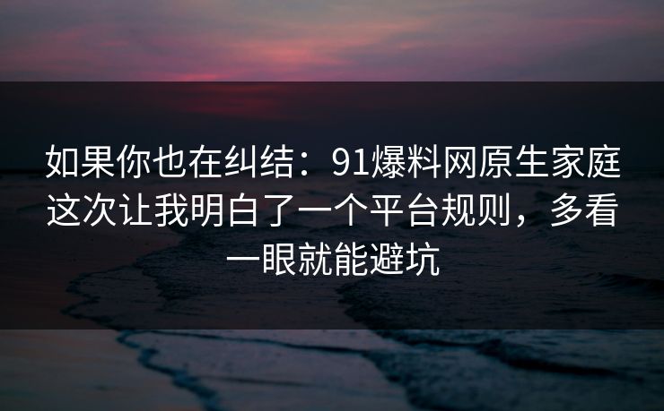 如果你也在纠结：91爆料网原生家庭这次让我明白了一个平台规则，多看一眼就能避坑