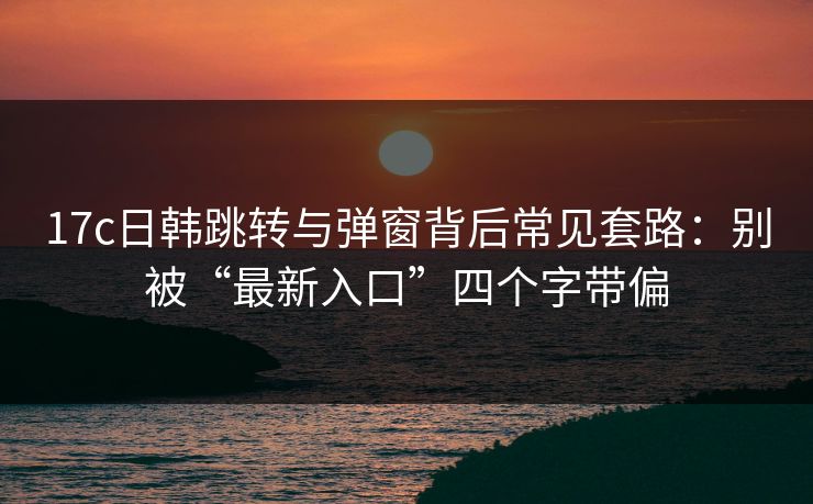 17c日韩跳转与弹窗背后常见套路：别被“最新入口”四个字带偏
