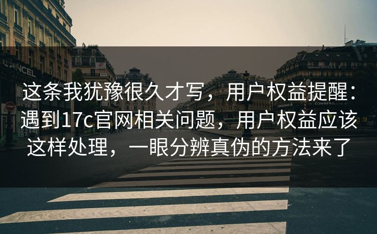 这条我犹豫很久才写，用户权益提醒：遇到17c官网相关问题，用户权益应该这样处理，一眼分辨真伪的方法来了