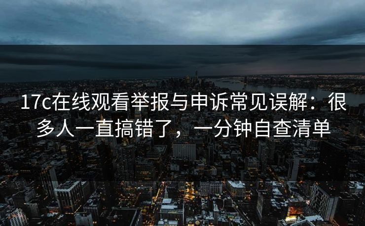 17c在线观看举报与申诉常见误解：很多人一直搞错了，一分钟自查清单