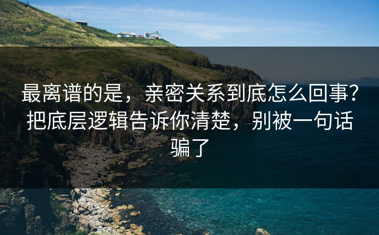 最离谱的是，亲密关系到底怎么回事？把底层逻辑告诉你清楚，别被一句话骗了