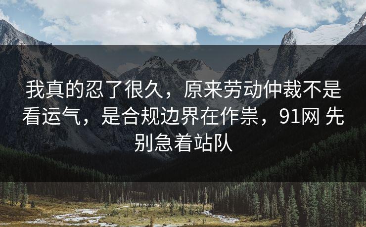 我真的忍了很久，原来劳动仲裁不是看运气，是合规边界在作祟，91网 先别急着站队