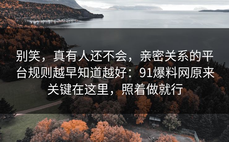 别笑，真有人还不会，亲密关系的平台规则越早知道越好：91爆料网原来关键在这里，照着做就行