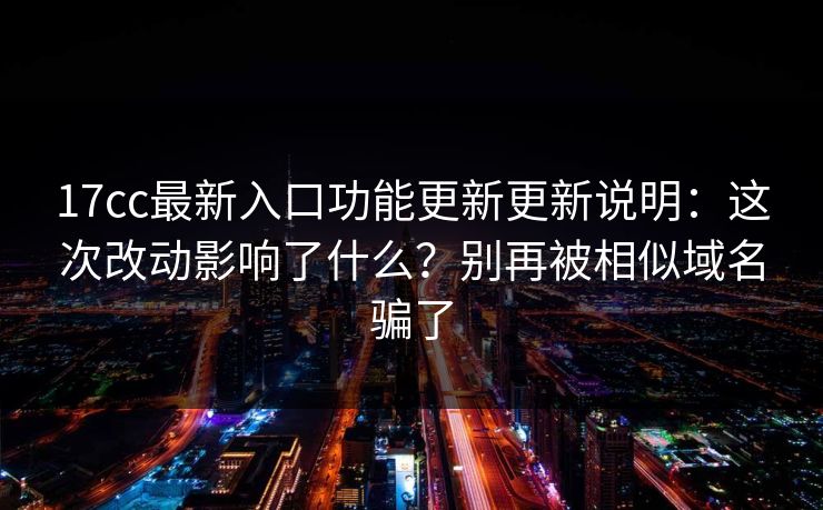 17cc最新入口功能更新更新说明：这次改动影响了什么？别再被相似域名骗了