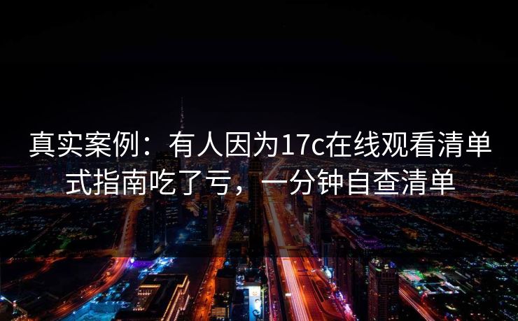 真实案例：有人因为17c在线观看清单式指南吃了亏，一分钟自查清单