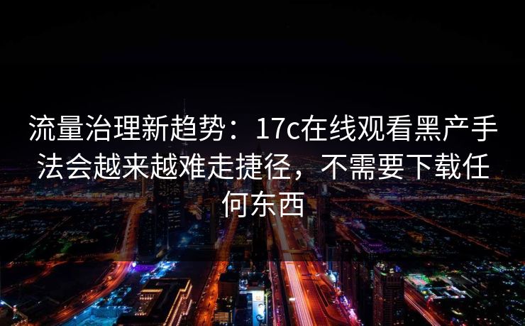 流量治理新趋势：17c在线观看黑产手法会越来越难走捷径，不需要下载任何东西