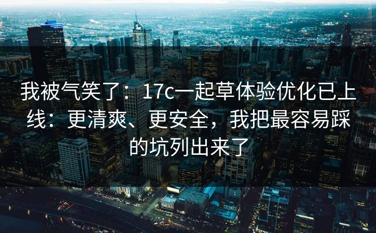 我被气笑了：17c一起草体验优化已上线：更清爽、更安全，我把最容易踩的坑列出来了