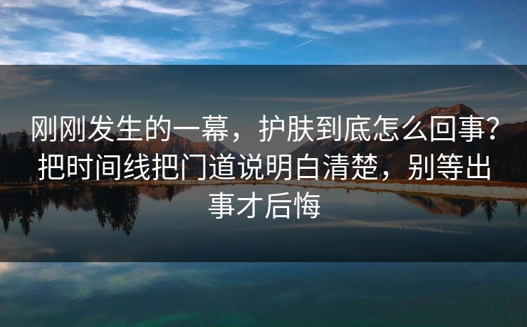 刚刚发生的一幕，护肤到底怎么回事？把时间线把门道说明白清楚，别等出事才后悔