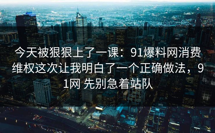 今天被狠狠上了一课：91爆料网消费维权这次让我明白了一个正确做法，91网 先别急着站队