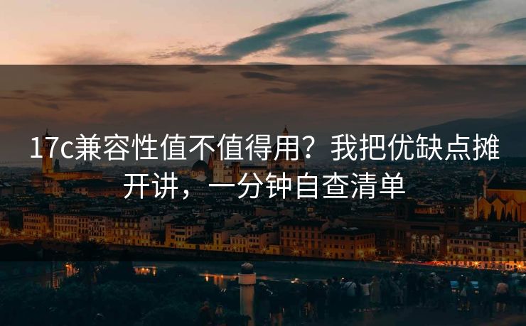 17c兼容性值不值得用？我把优缺点摊开讲，一分钟自查清单